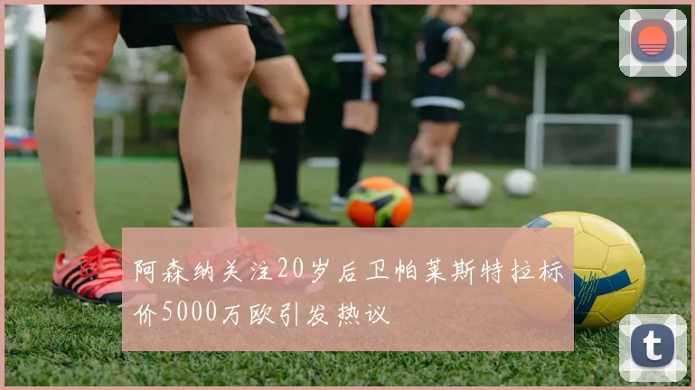 阿森纳关注20岁后卫帕莱斯特拉标价5000万欧引发热议