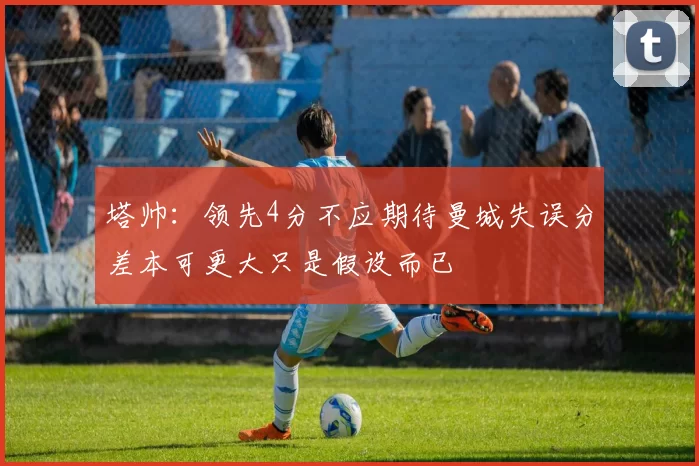 塔帅：领先4分不应期待曼城失误分差本可更大只是假设而已