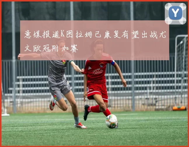 意媒报道K图拉姆已康复有望出战尤文欧冠附加赛