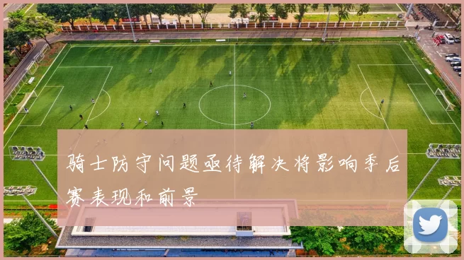 骑士防守问题亟待解决将影响季后赛表现和前景
