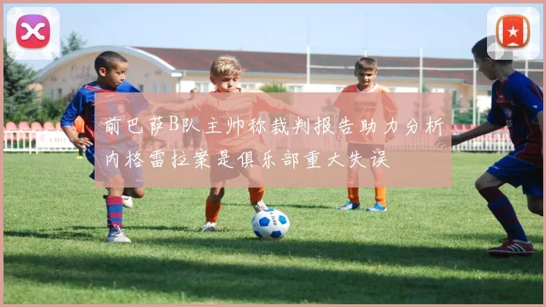 前巴萨B队主帅称裁判报告助力分析内格雷拉案是俱乐部重大失误