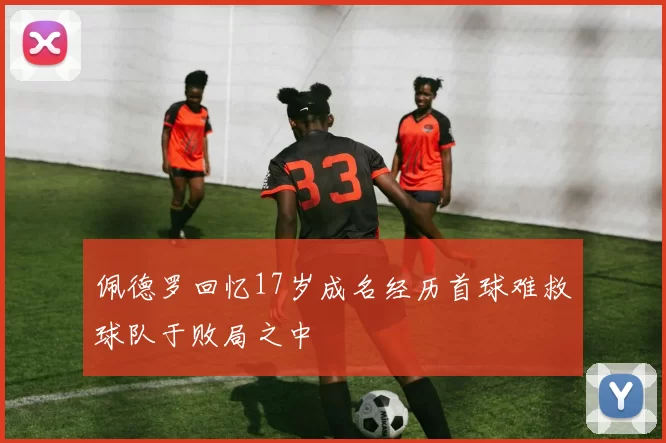 佩德罗回忆17岁成名经历首球难救球队于败局之中