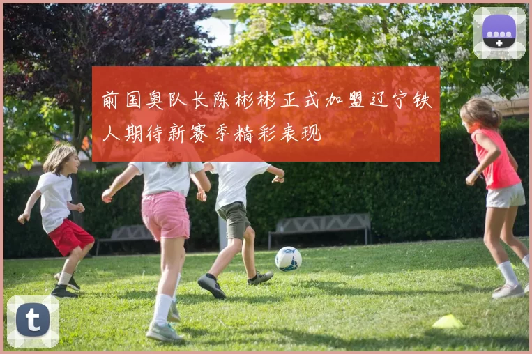 前国奥队长陈彬彬正式加盟辽宁铁人期待新赛季精彩表现