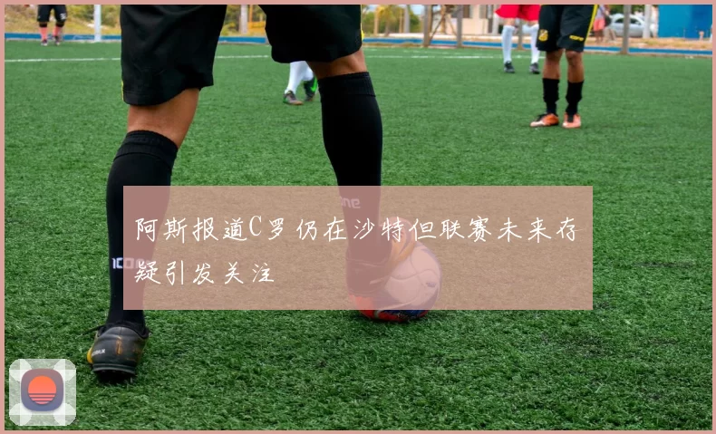 阿斯报道C罗仍在沙特但联赛未来存疑引发关注