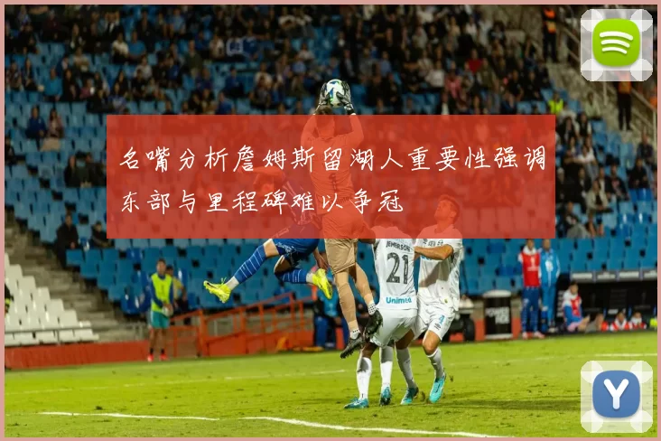 名嘴分析詹姆斯留湖人重要性强调东部与里程碑难以争冠