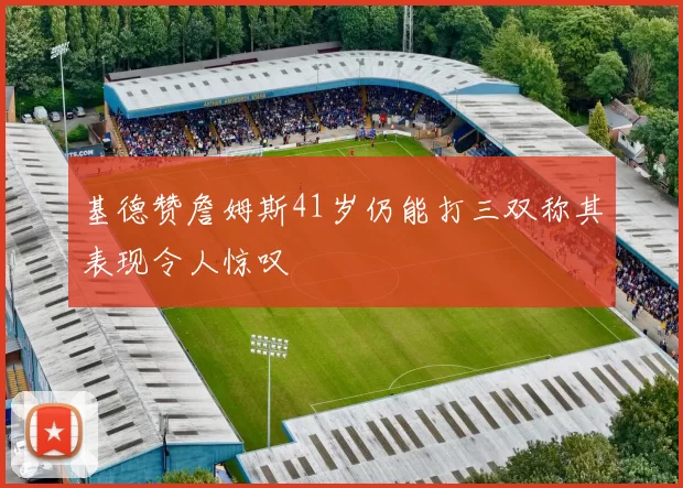基德赞詹姆斯41岁仍能打三双称其表现令人惊叹