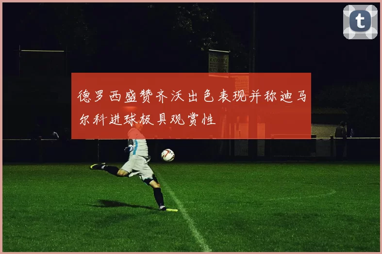 德罗西盛赞齐沃出色表现并称迪马尔科进球极具观赏性