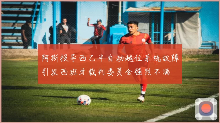 阿斯报导西乙半自动越位系统故障引发西班牙裁判委员会强烈不满