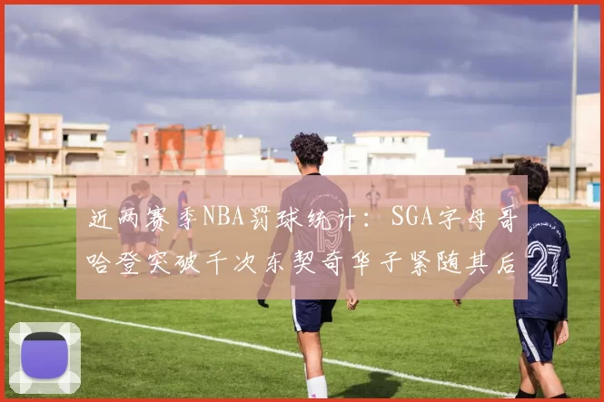 近两赛季NBA罚球统计：SGA字母哥哈登突破千次东契奇华子紧随其后