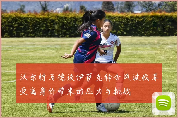 沃尔特马德谈伊萨克转会风波我享受高身价带来的压力与挑战