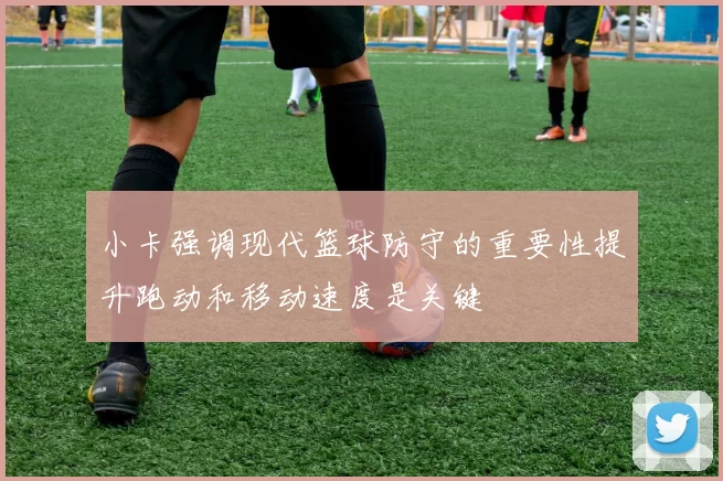 小卡强调现代篮球防守的重要性提升跑动和移动速度是关键