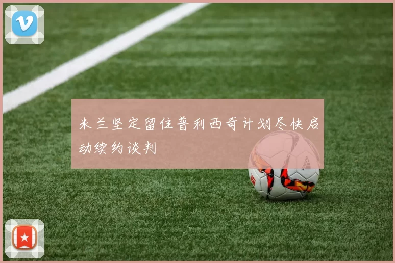 米兰坚定留住普利西奇计划尽快启动续约谈判