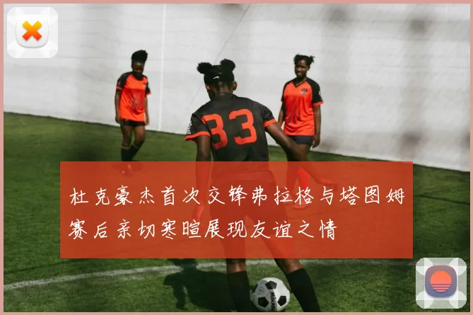 杜克豪杰首次交锋弗拉格与塔图姆赛后亲切寒暄展现友谊之情