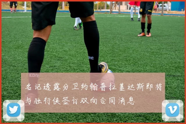 名记透露分卫约翰普拉基达斯即将与独行侠签订双向合同消息